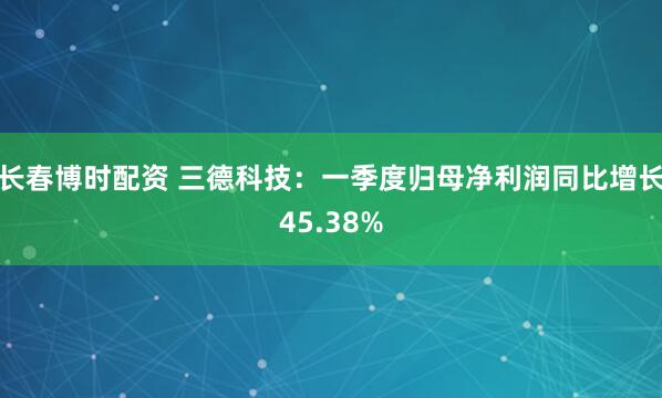 长春博时配资 三德科技：一季度归母净利润同比增长45.38%