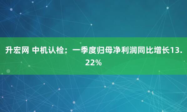 升宏网 中机认检：一季度归母净利润同比增长13.22%