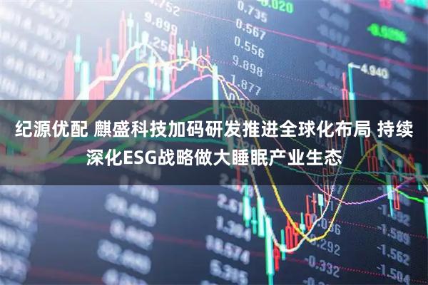 纪源优配 麒盛科技加码研发推进全球化布局 持续深化ESG战略做大睡眠产业生态