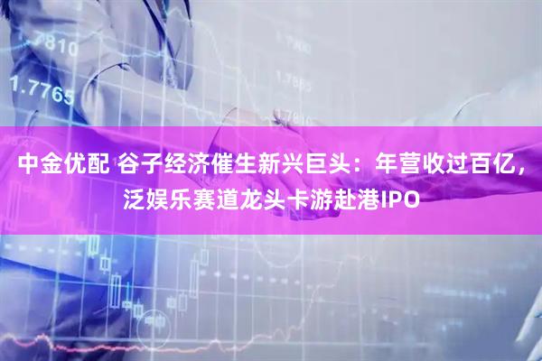 中金优配 谷子经济催生新兴巨头：年营收过百亿，泛娱乐赛道龙头卡游赴港IPO