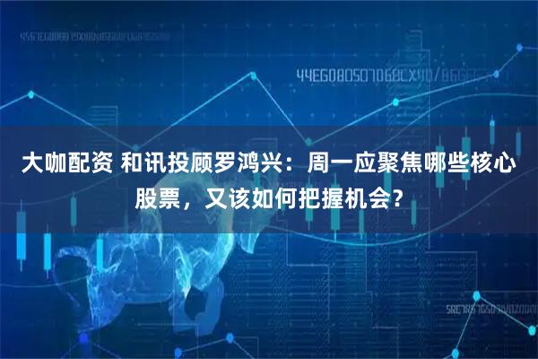 大咖配资 和讯投顾罗鸿兴：周一应聚焦哪些核心股票，又该如何把握机会？