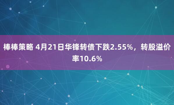 棒棒策略 4月21日华锋转债下跌2.55%，转股溢价率10.6%