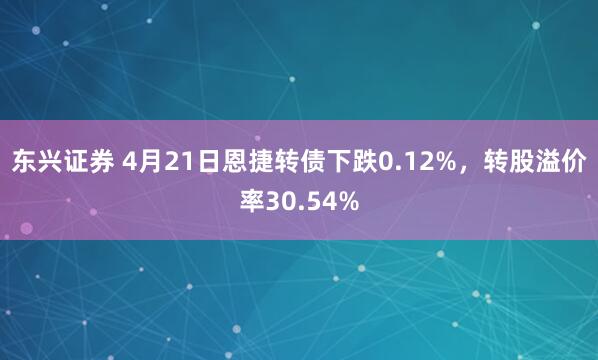 东兴证券 4月21日恩捷转债下跌0.12%，转股溢价率30.54%