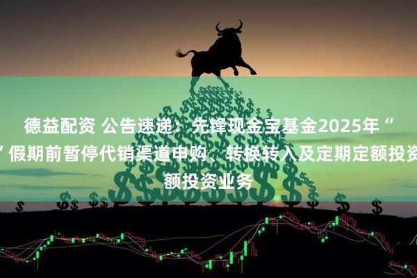 德益配资 公告速递：先锋现金宝基金2025年“五一”假期前暂停代销渠道申购、转换转入及定期定额投资业务