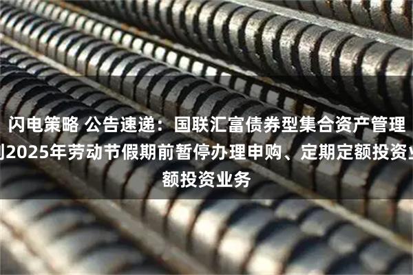 闪电策略 公告速递：国联汇富债券型集合资产管理计划2025年劳动节假期前暂停办理申购、定期定额投资业务