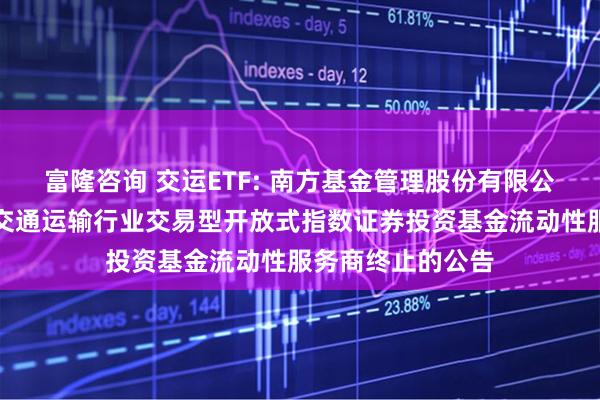 富隆咨询 交运ETF: 南方基金管理股份有限公司关于南方国证交通运输行业交易型开放式指数证券投资基金流动性服务商终止的公告