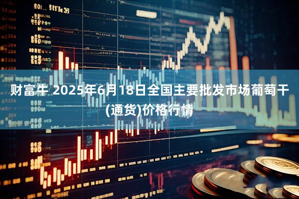 财富牛 2025年6月18日全国主要批发市场葡萄干(通货)价格行情