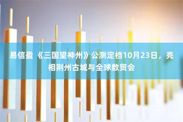 易信盈 《三国望神州》公测定档10月23日，亮相荆州古城与全球数贸会