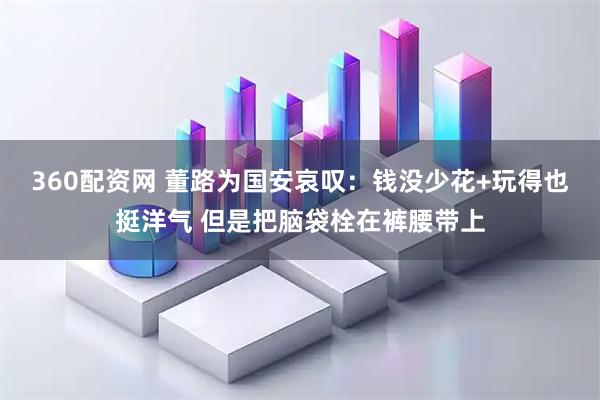 360配资网 董路为国安哀叹：钱没少花+玩得也挺洋气 但是把脑袋栓在裤腰带上