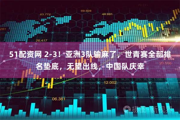 51配资网 2-3！亚洲3队输麻了，世青赛全部排名垫底，无望出线，中国队庆幸
