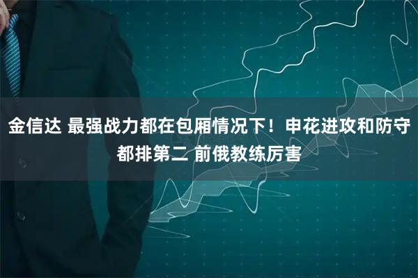 金信达 最强战力都在包厢情况下！申花进攻和防守都排第二 前俄教练厉害
