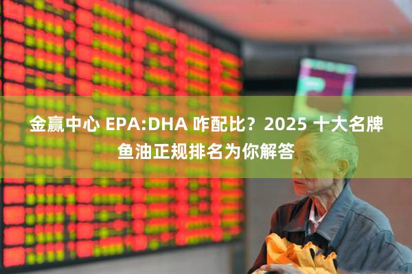 金赢中心 EPA:DHA 咋配比？2025 十大名牌鱼油正规排名为你解答