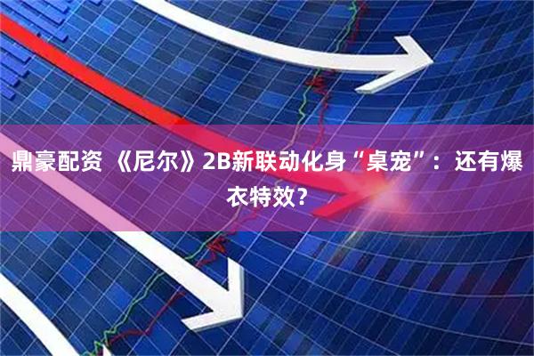 鼎豪配资 《尼尔》2B新联动化身“桌宠”：还有爆衣特效？