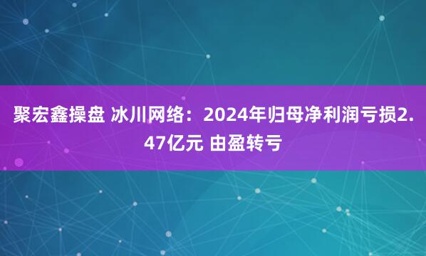 聚宏鑫操盘 冰川网络：2024年归母净利润亏损2.47亿元 由盈转亏