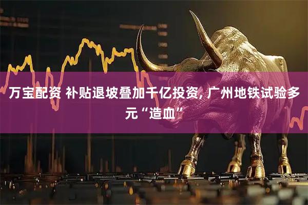 万宝配资 补贴退坡叠加千亿投资, 广州地铁试验多元“造血”
