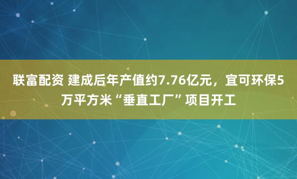 联富配资 建成后年产值约7.76亿元,宜可环保5万平方米“垂直工厂”项目开工
