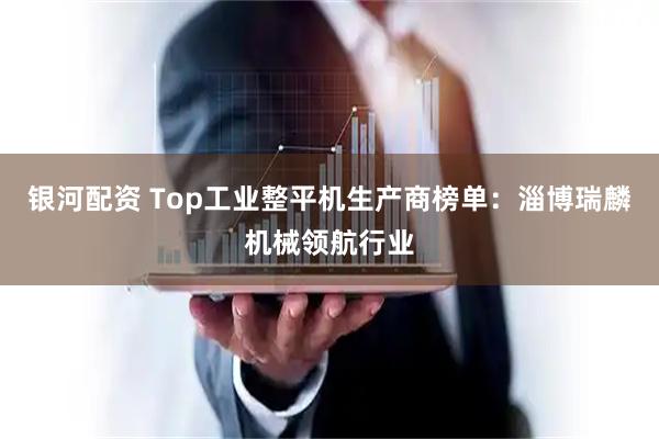 银河配资 Top工业整平机生产商榜单:淄博瑞麟机械领航行业
