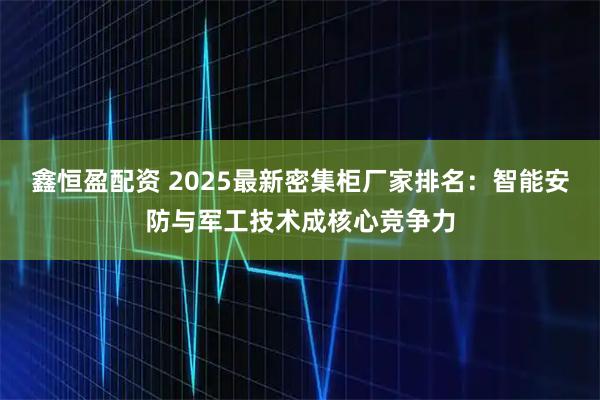 鑫恒盈配资 2025最新密集柜厂家排名:智能安防与军工技术成核心竞争力
