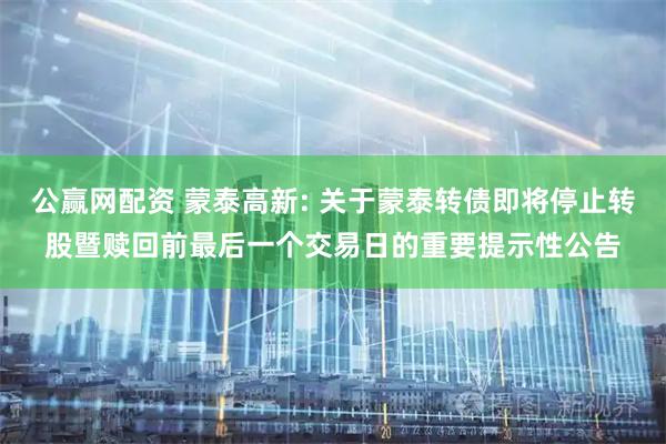 公赢网配资 蒙泰高新: 关于蒙泰转债即将停止转股暨赎回前最后一个交易日的重要提示性公告