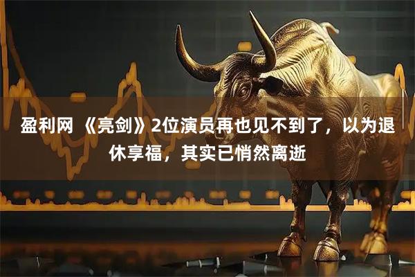 盈利网 《亮剑》2位演员再也见不到了,以为退休享福,其实已悄然离逝