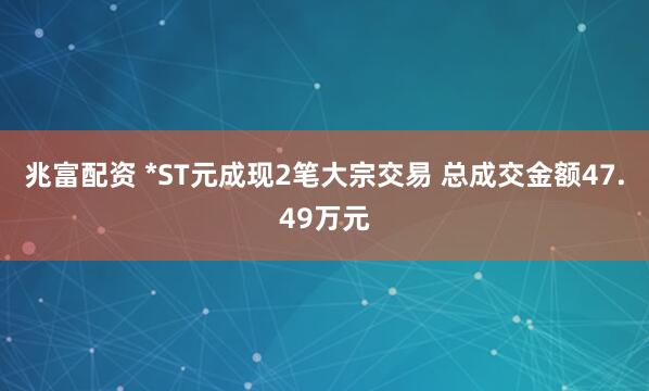 兆富配资 *ST元成现2笔大宗交易 总成交金额47.49万元