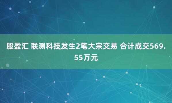 股盈汇 联测科技发生2笔大宗交易 合计成交569.55万元