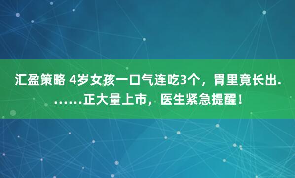 汇盈策略 4岁女孩一口气连吃3个,胃里竟长出.……正大量上市,医生紧急提醒!