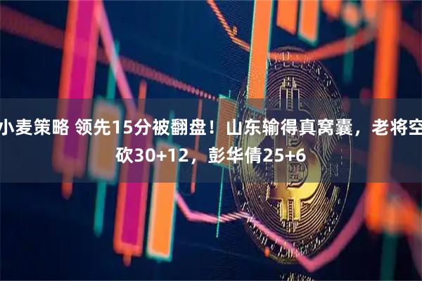 小麦策略 领先15分被翻盘!山东输得真窝囊,老将空砍30+12,彭华倩25+6