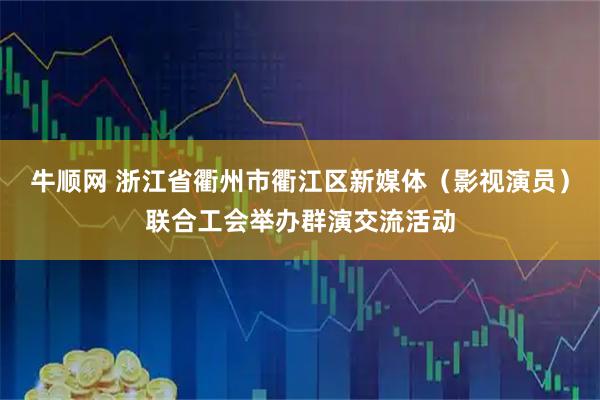牛顺网 浙江省衢州市衢江区新媒体（影视演员）联合工会举办群演交流活动