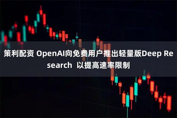 策利配资 OpenAI向免费用户推出轻量版Deep Research 以提高速率限制