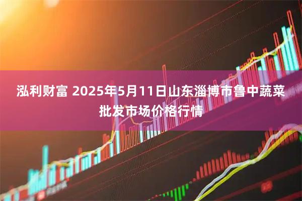 泓利财富 2025年5月11日山东淄博市鲁中蔬菜批发市场价格行情