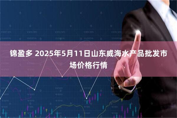 锦盈多 2025年5月11日山东威海水产品批发市场价格行情