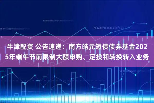 牛津配资 公告速递:南方皓元短债债券基金2025年端午节前限制大额申购、定投和转换转入业务