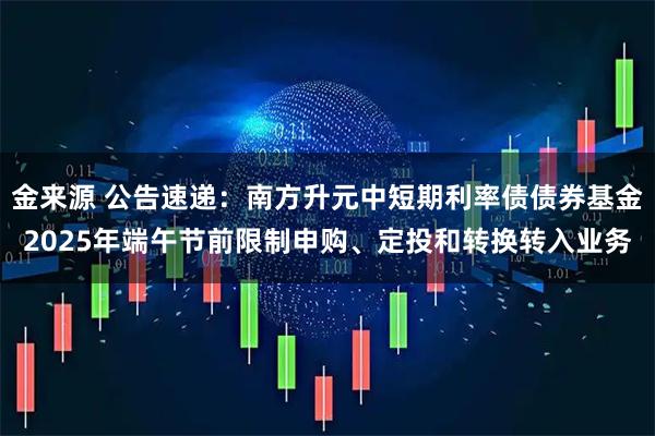 金来源 公告速递：南方升元中短期利率债债券基金2025年端午节前限制申购、定投和转换转入业务