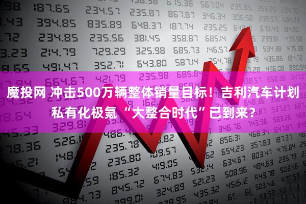 魔投网 冲击500万辆整体销量目标！吉利汽车计划私有化极氪 “大整合时代”已到来？