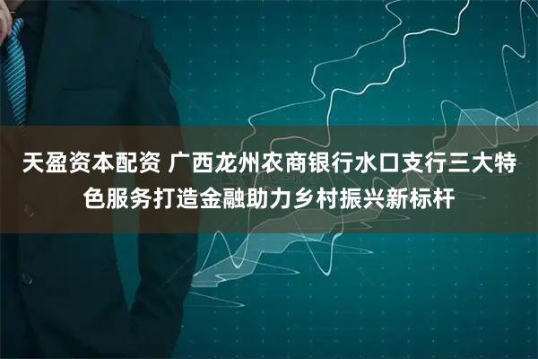 天盈资本配资 广西龙州农商银行水口支行三大特色服务打造金融助力乡村振兴新标杆