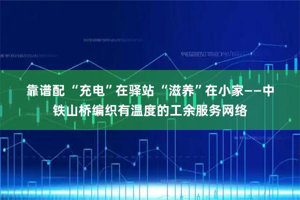 靠谱配 “充电”在驿站 “滋养”在小家——中铁山桥编织有温度的工余服务网络