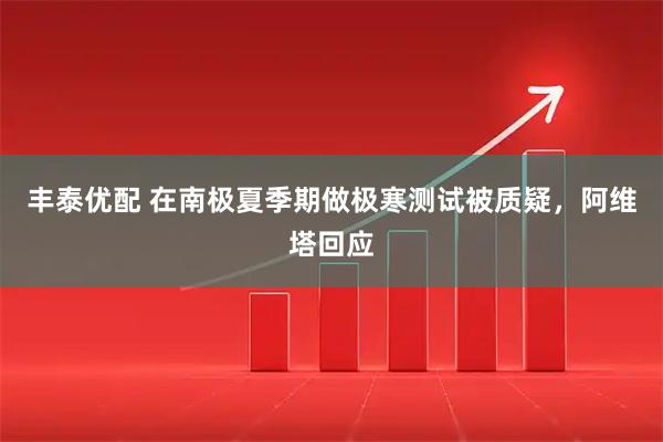 丰泰优配 在南极夏季期做极寒测试被质疑，阿维塔回应