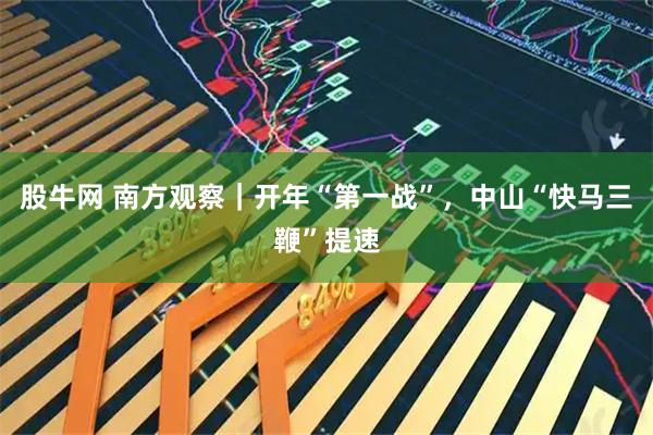 股牛网 南方观察｜开年“第一战”，中山“快马三鞭”提速