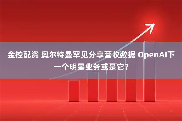 金控配资 奥尔特曼罕见分享营收数据 OpenAI下一个明星业务或是它？