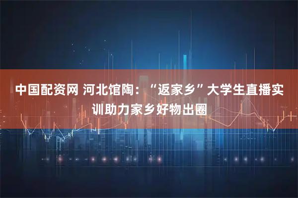 中国配资网 河北馆陶：“返家乡”大学生直播实训助力家乡好物出圈