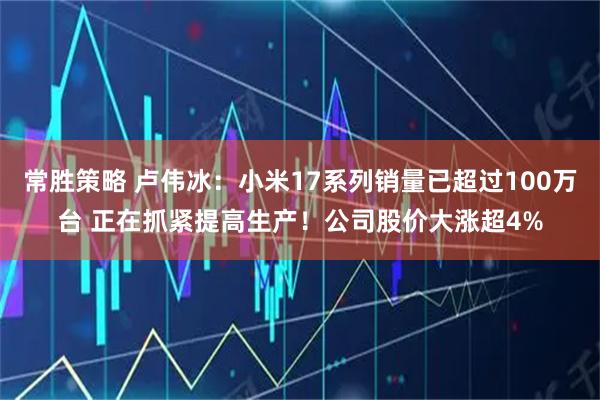 常胜策略 卢伟冰:小米17系列销量已超过100万台 正在抓紧提高生产!公司股价大涨超4%