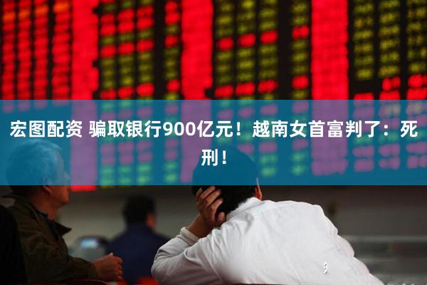 宏图配资 骗取银行900亿元！越南女首富判了：死刑！