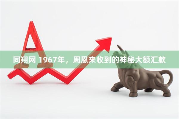 同翔网 1967年,周恩来收到的神秘大额汇款