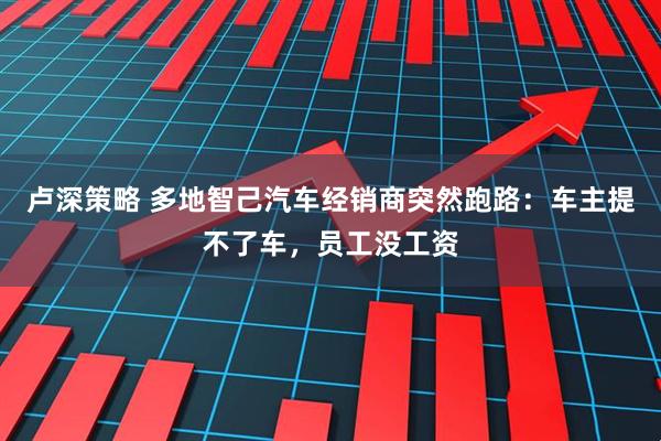 卢深策略 多地智己汽车经销商突然跑路:车主提不了车,员工没工资