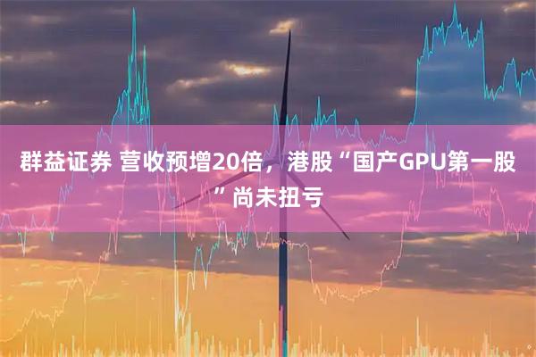 群益证券 营收预增20倍，港股“国产GPU第一股”尚未扭亏