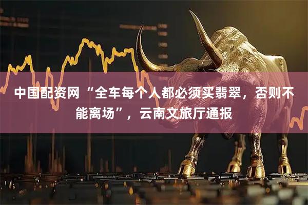 中国配资网 “全车每个人都必须买翡翠，否则不能离场”，云南文旅厅通报