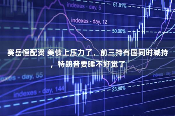 赛岳恒配资 美债上压力了，前三持有国同时减持，特朗普要睡不好觉了