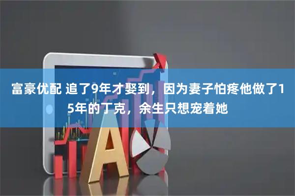 富豪优配 追了9年才娶到，因为妻子怕疼他做了15年的丁克，余生只想宠着她