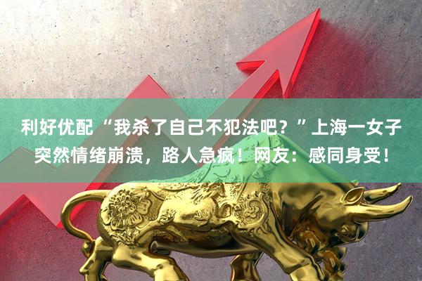 利好优配 “我杀了自己不犯法吧？”上海一女子突然情绪崩溃，路人急疯！网友：感同身受！